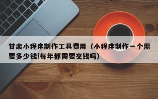 广汉甘肃小程序制作工具费用（小程序制作一个需要多少钱!每年都需要交钱吗）