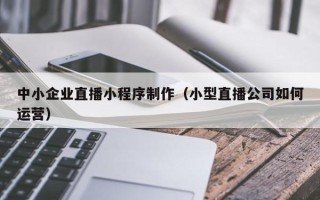 广汉中小企业直播小程序制作（小型直播公司如何运营）