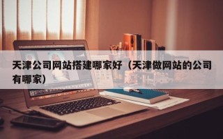广汉天津公司网站搭建哪家好（天津做网站的公司有哪家）