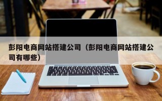 广汉彭阳电商网站搭建公司（彭阳电商网站搭建公司有哪些）