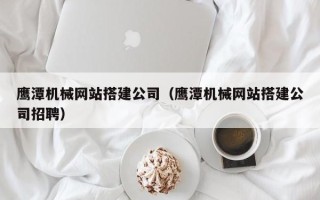广汉鹰潭机械网站搭建公司（鹰潭机械网站搭建公司招聘）
