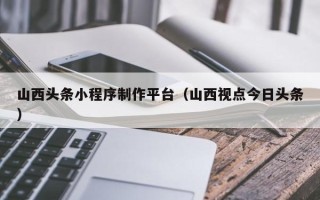 广汉山西头条小程序制作平台（山西视点今日头条）